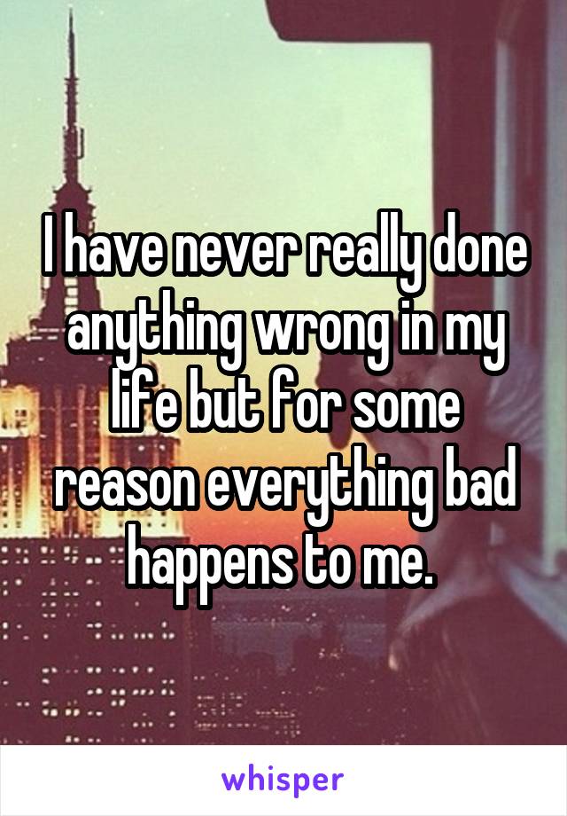 I have never really done anything wrong in my life but for some reason everything bad happens to me. 