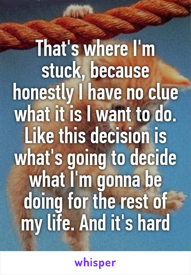 That's where I'm stuck, because honestly I have no clue what it is I want to do. Like this decision is what's going to decide what I'm gonna be doing for the rest of my life. And it's hard