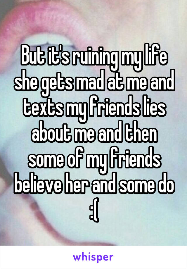 But it's ruining my life she gets mad at me and texts my friends lies about me and then some of my friends believe her and some do :(