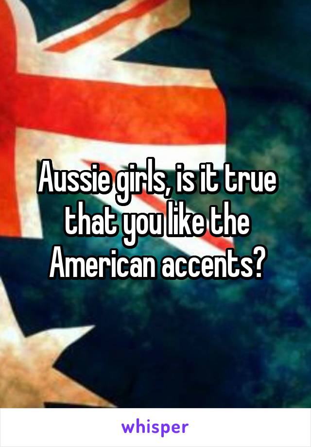 Aussie girls, is it true that you like the American accents?