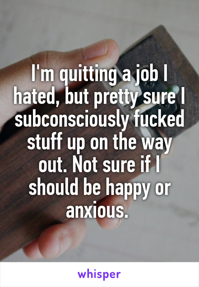 I'm quitting a job I hated, but pretty sure I subconsciously fucked stuff up on the way out. Not sure if I should be happy or anxious. 