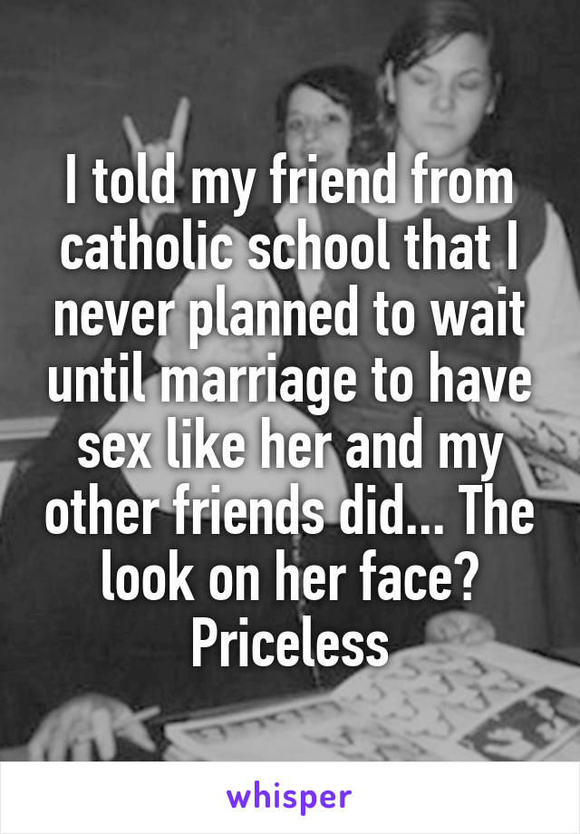 I told my friend from catholic school that I never planned to wait until marriage to have sex like her and my other friends did... The look on her face? Priceless