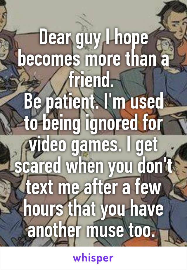 Dear guy I hope becomes more than a friend. 
Be patient. I'm used to being ignored for video games. I get scared when you don't text me after a few hours that you have another muse too. 