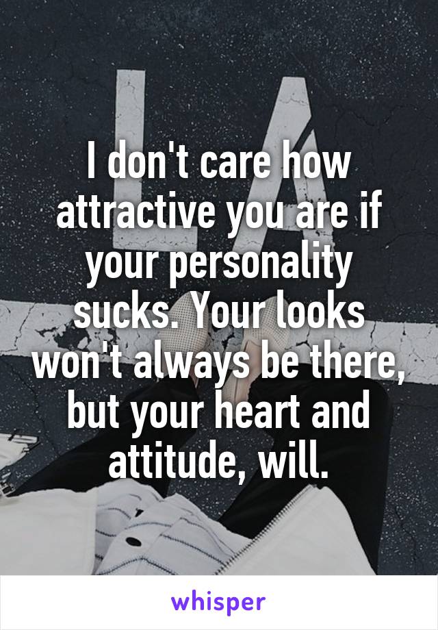 I don't care how attractive you are if your personality sucks. Your looks won't always be there, but your heart and attitude, will.