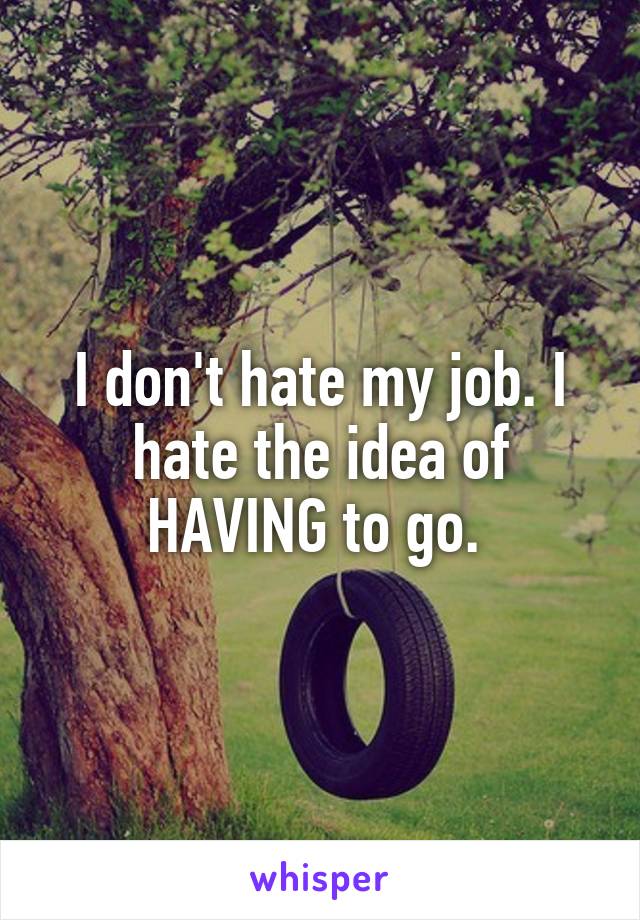 I don't hate my job. I hate the idea of HAVING to go. 