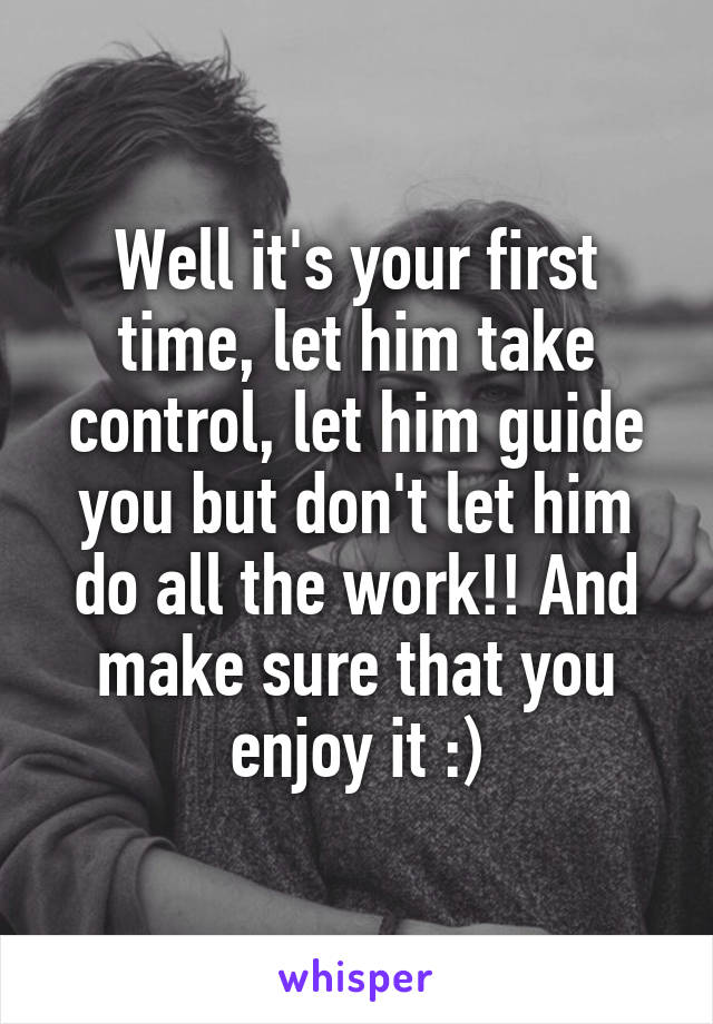 Well it's your first time, let him take control, let him guide you but don't let him do all the work!! And make sure that you enjoy it :)