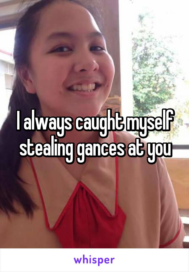 I always caught myself stealing gances at you