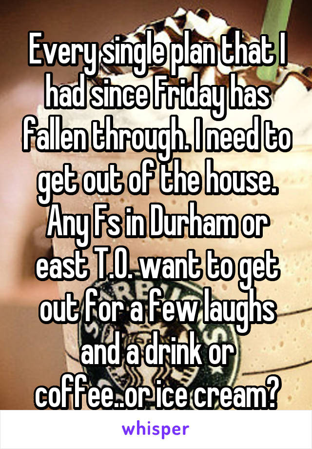 Every single plan that I had since Friday has fallen through. I need to get out of the house.
Any Fs in Durham or east T.O. want to get out for a few laughs and a drink or coffee..or ice cream?