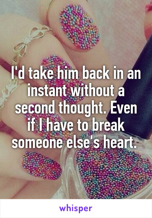 I'd take him back in an instant without a second thought. Even if I have to break someone else's heart. 