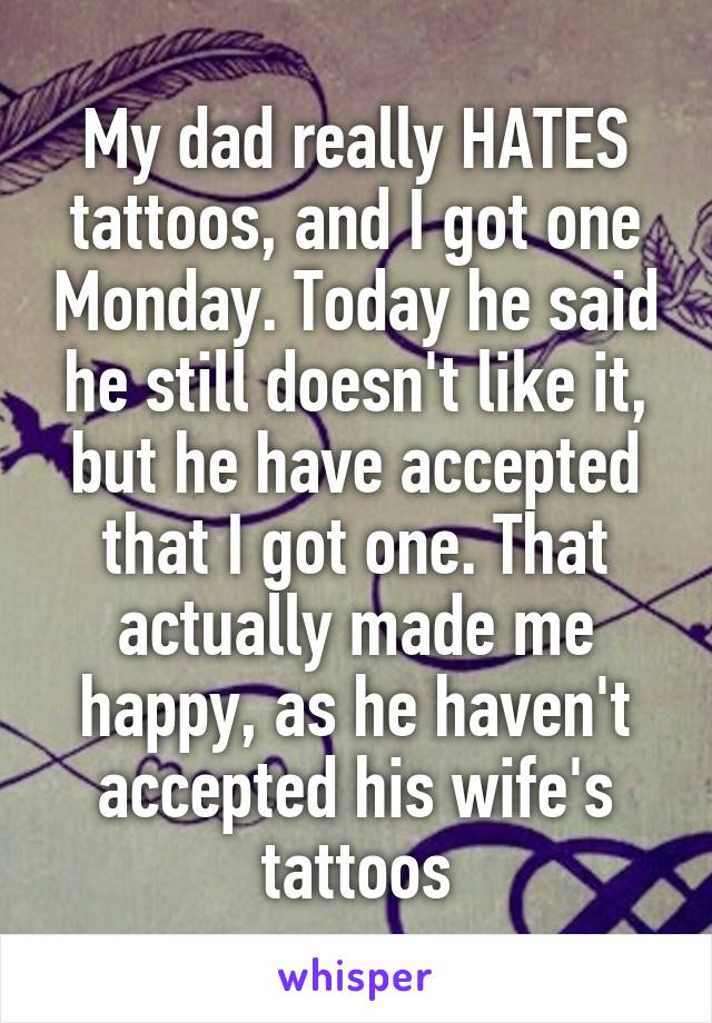 My dad really HATES tattoos, and I got one Monday. Today he said he still doesn't like it, but he have accepted that I got one. That actually made me happy, as he haven't accepted his wife's tattoos