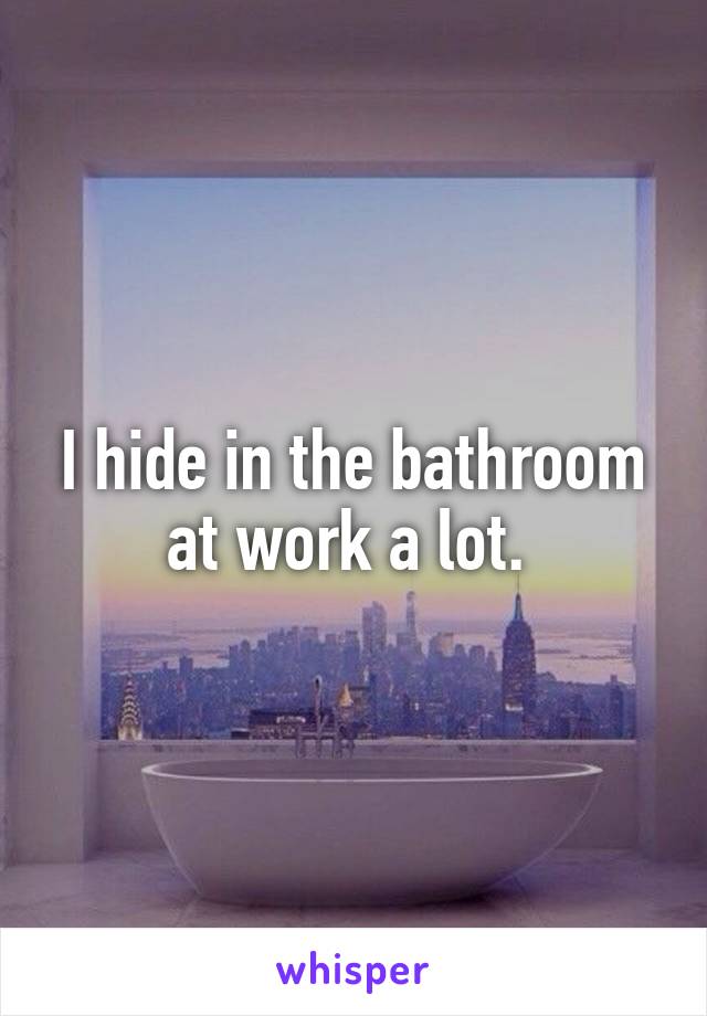 I hide in the bathroom at work a lot. 