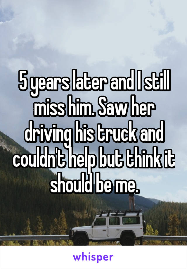 5 years later and I still miss him. Saw her driving his truck and couldn't help but think it should be me.