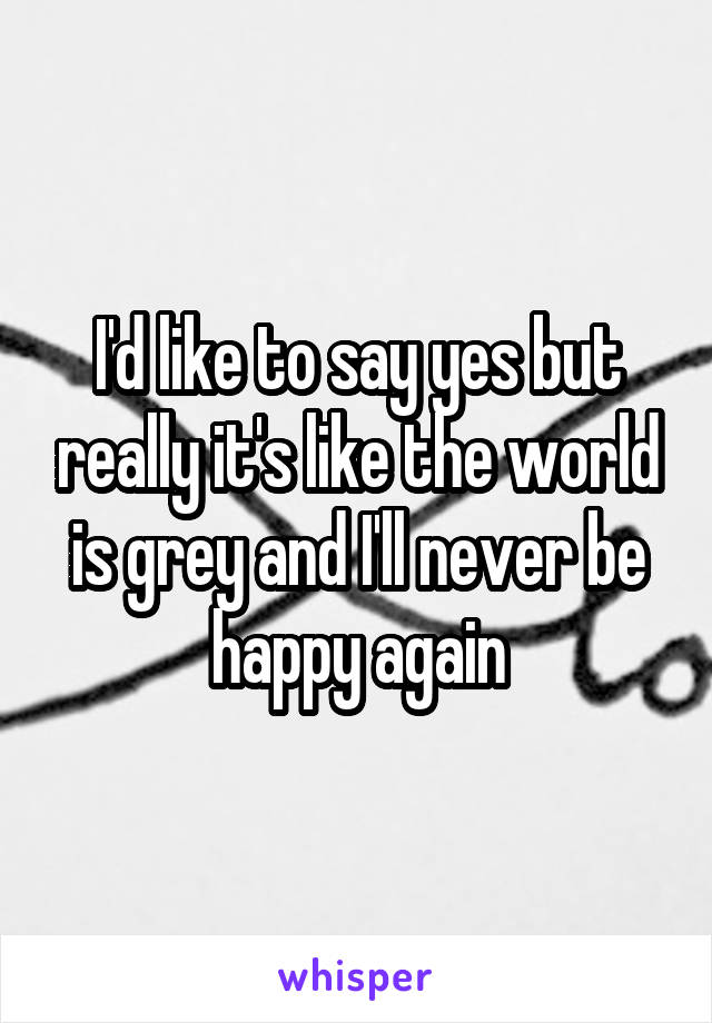 I'd like to say yes but really it's like the world is grey and I'll never be happy again