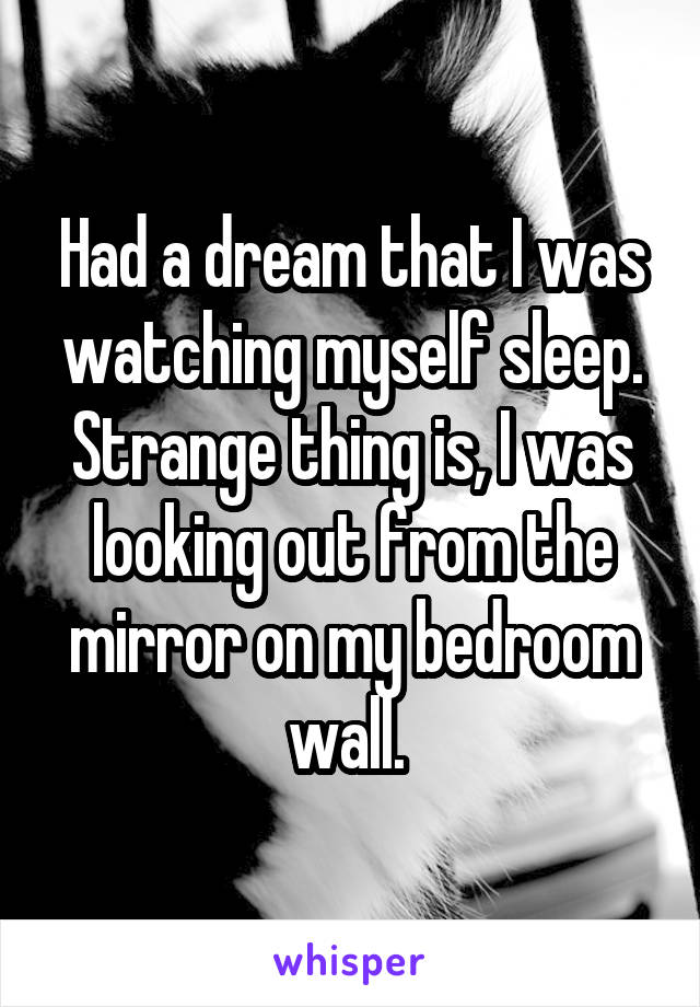 Had a dream that I was watching myself sleep.
Strange thing is, I was looking out from the mirror on my bedroom wall. 