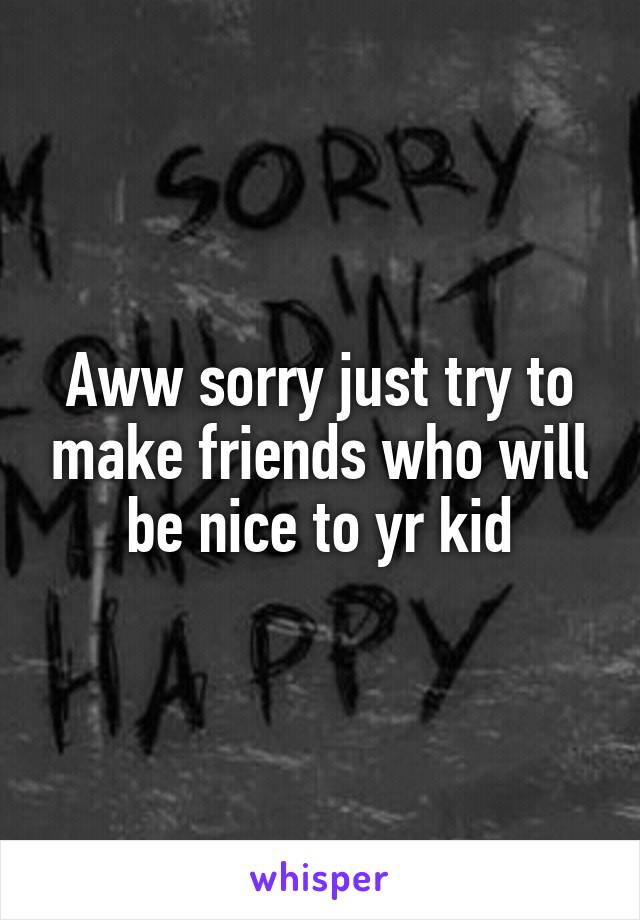 Aww sorry just try to make friends who will be nice to yr kid