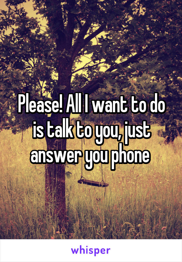 Please! All I want to do is talk to you, just answer you phone 