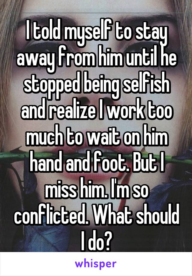 I told myself to stay away from him until he stopped being selfish and realize I work too much to wait on him hand and foot. But I miss him. I'm so conflicted. What should I do?