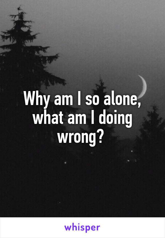 Why am I so alone, what am I doing wrong? 