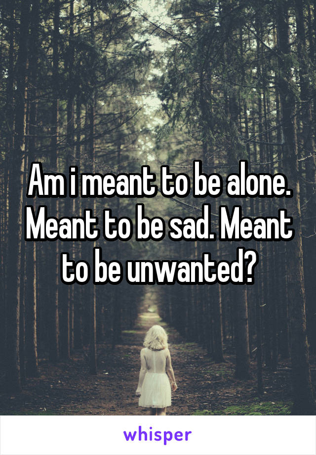 Am i meant to be alone. Meant to be sad. Meant to be unwanted?