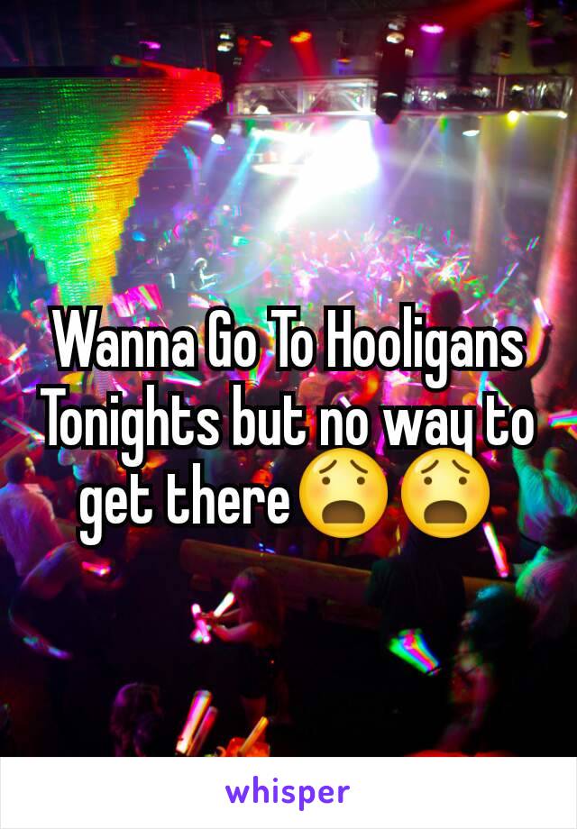 Wanna Go To Hooligans Tonights but no way to get there😧😧