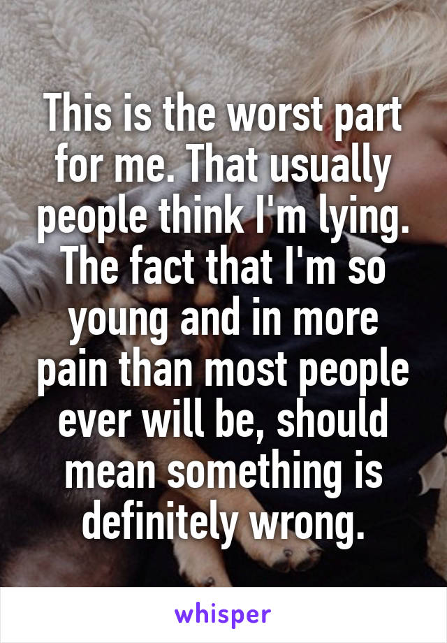 This is the worst part for me. That usually people think I'm lying. The fact that I'm so young and in more pain than most people ever will be, should mean something is definitely wrong.