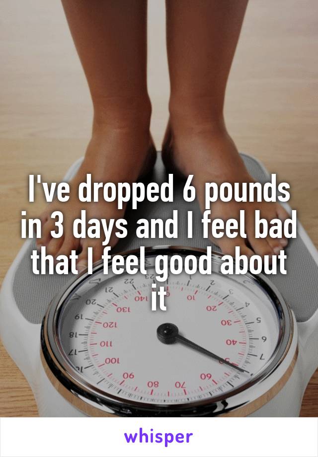 
I've dropped 6 pounds in 3 days and I feel bad that I feel good about it