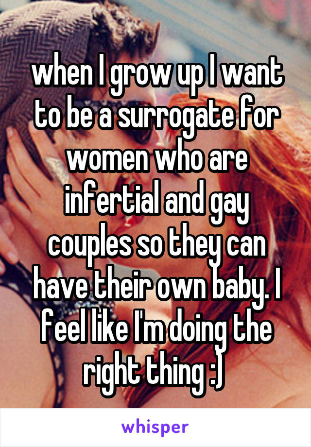 when I grow up I want to be a surrogate for women who are infertial and gay couples so they can have their own baby. I feel like I'm doing the right thing :) 