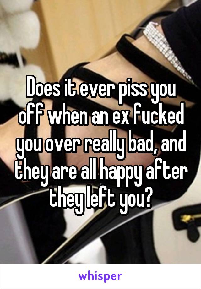 Does it ever piss you off when an ex fucked you over really bad, and they are all happy after they left you?