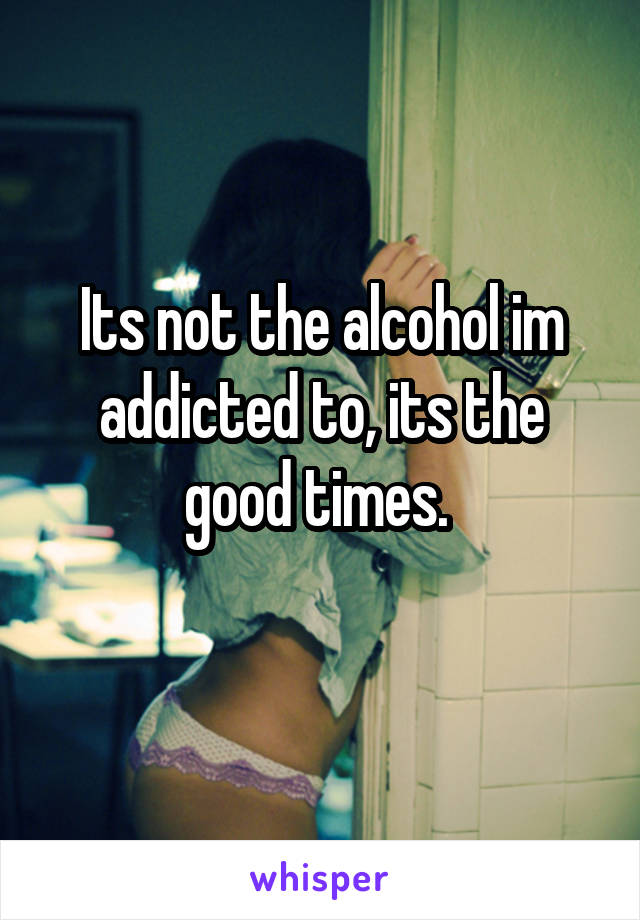 Its not the alcohol im addicted to, its the good times. 
