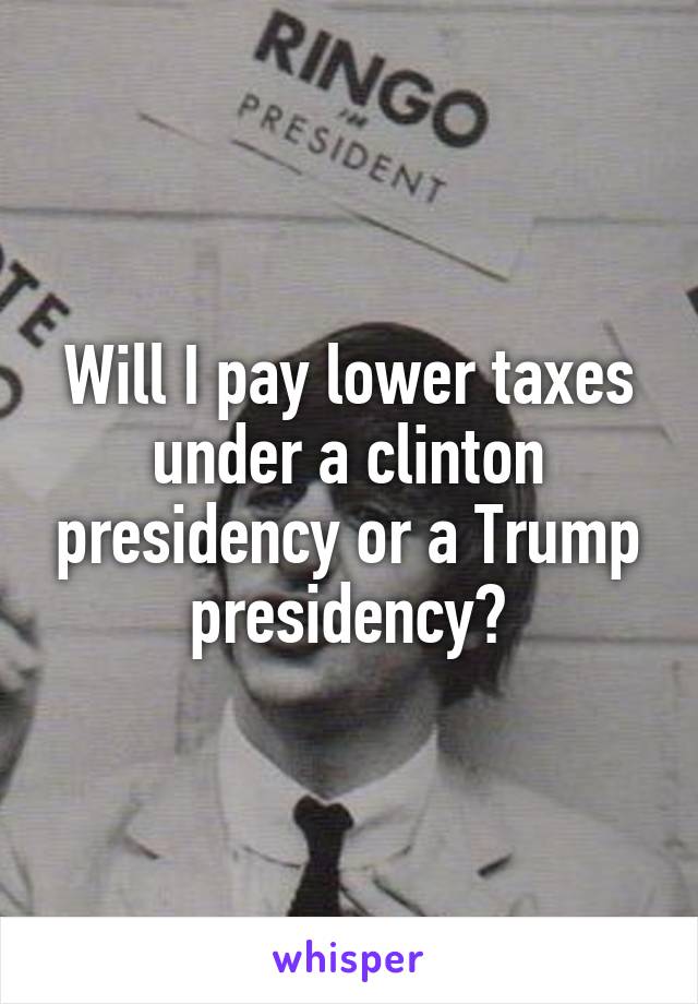 Will I pay lower taxes under a clinton presidency or a Trump presidency?