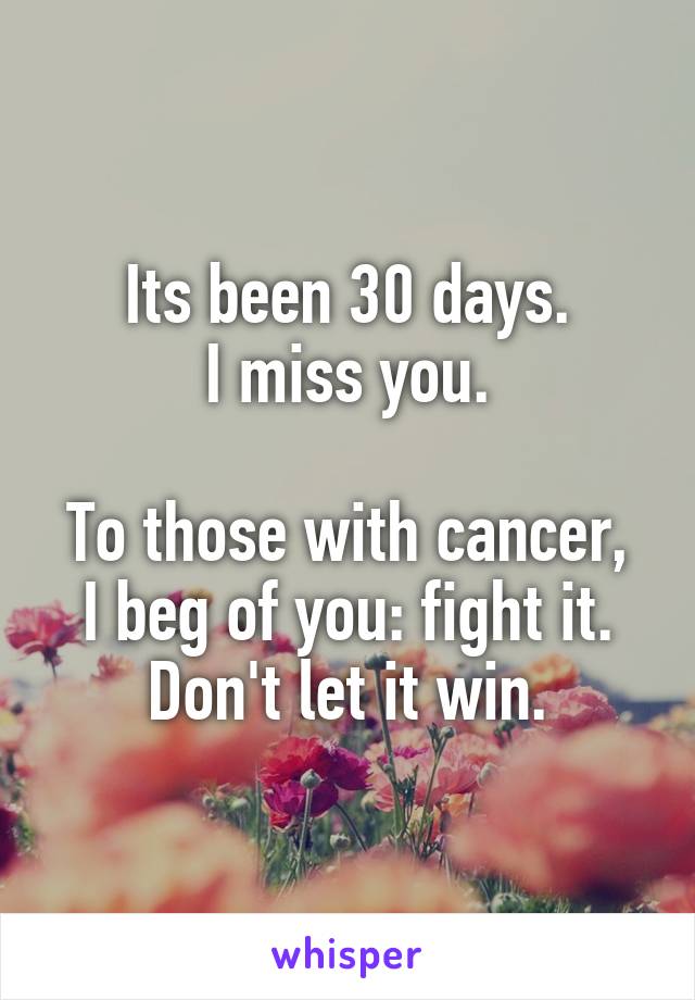 Its been 30 days.
I miss you.

To those with cancer, I beg of you: fight it. Don't let it win.