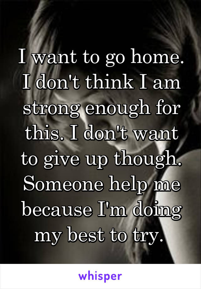 I want to go home. I don't think I am strong enough for this. I don't want to give up though. Someone help me because I'm doing my best to try. 