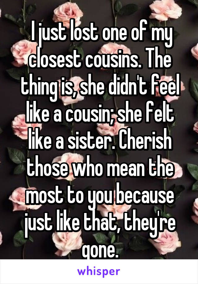  I just lost one of my closest cousins. The thing is, she didn't feel like a cousin; she felt like a sister. Cherish those who mean the most to you because just like that, they're gone.