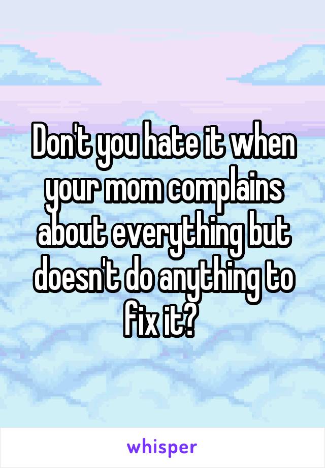 Don't you hate it when your mom complains about everything but doesn't do anything to fix it? 