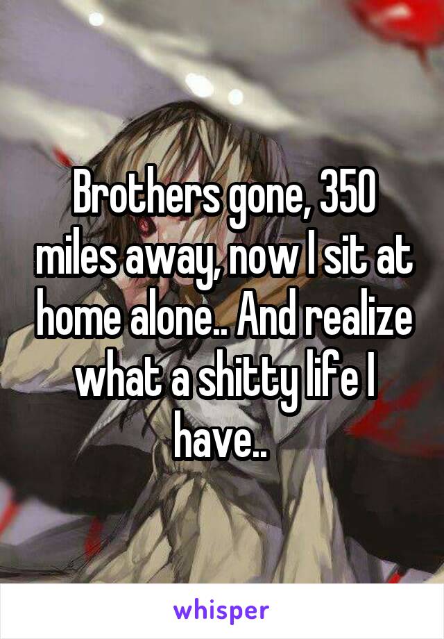 Brothers gone, 350 miles away, now I sit at home alone.. And realize what a shitty life I have.. 