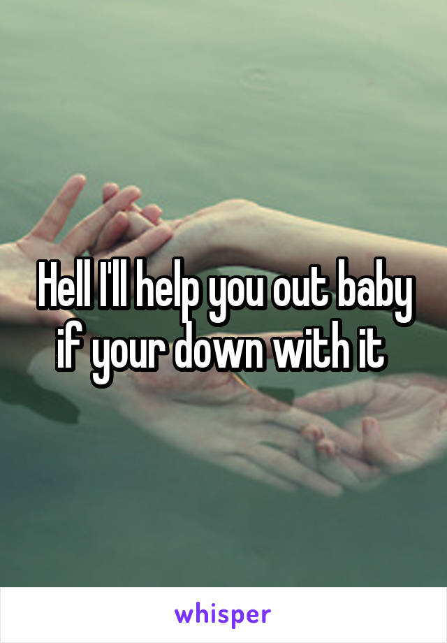 Hell I'll help you out baby if your down with it 