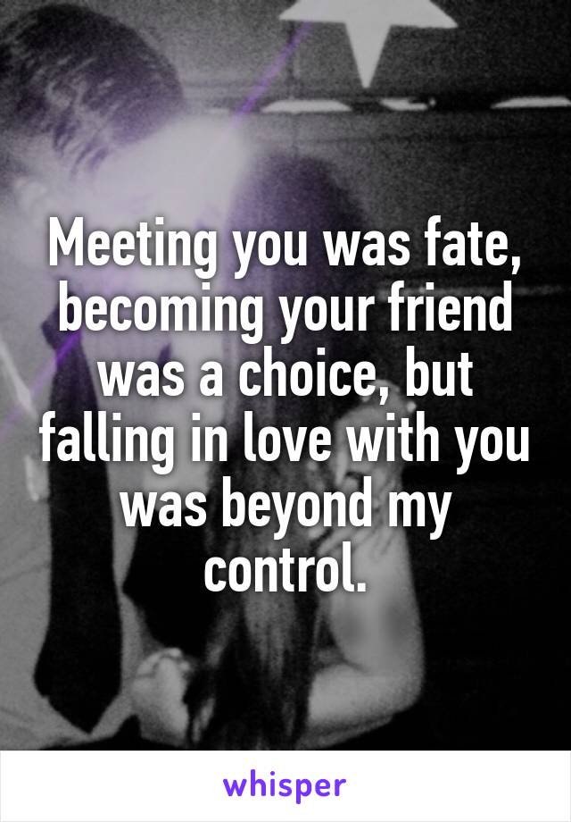 Meeting you was fate, becoming your friend was a choice, but falling in love with you was beyond my control.