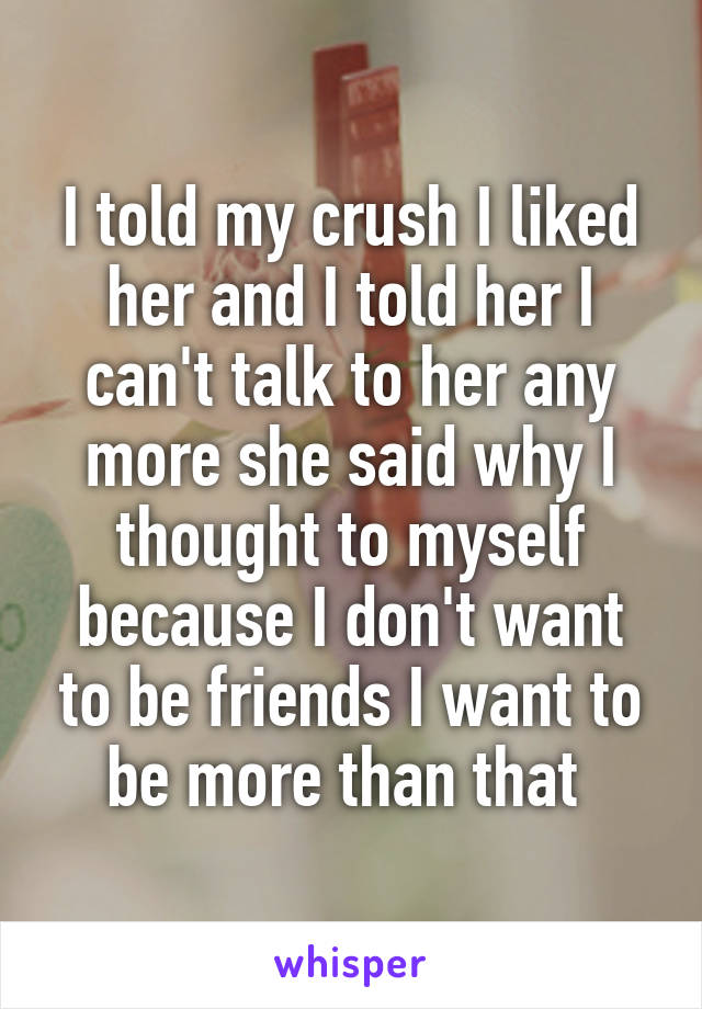 I told my crush I liked her and I told her I can't talk to her any more she said why I thought to myself because I don't want to be friends I want to be more than that 