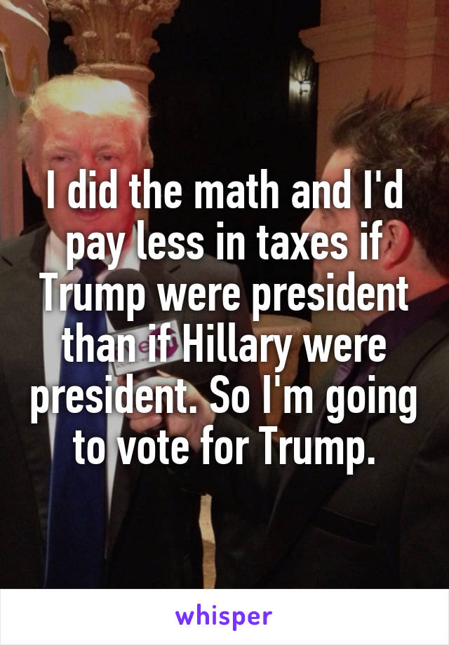 I did the math and I'd pay less in taxes if Trump were president than if Hillary were president. So I'm going to vote for Trump.