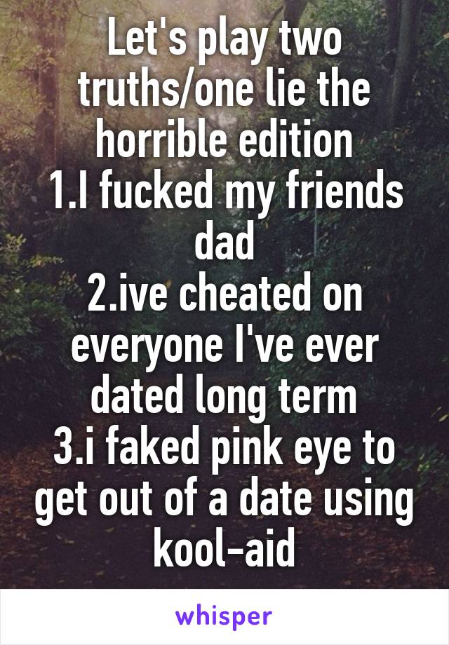 Let's play two truths/one lie the horrible edition
1.I fucked my friends dad
2.ive cheated on everyone I've ever dated long term
3.i faked pink eye to get out of a date using kool-aid
