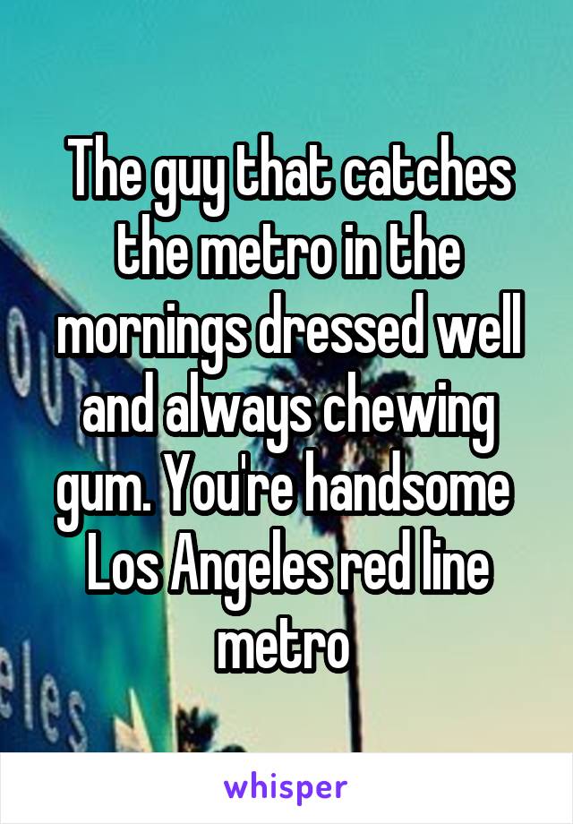 The guy that catches the metro in the mornings dressed well and always chewing gum. You're handsome 
Los Angeles red line metro 