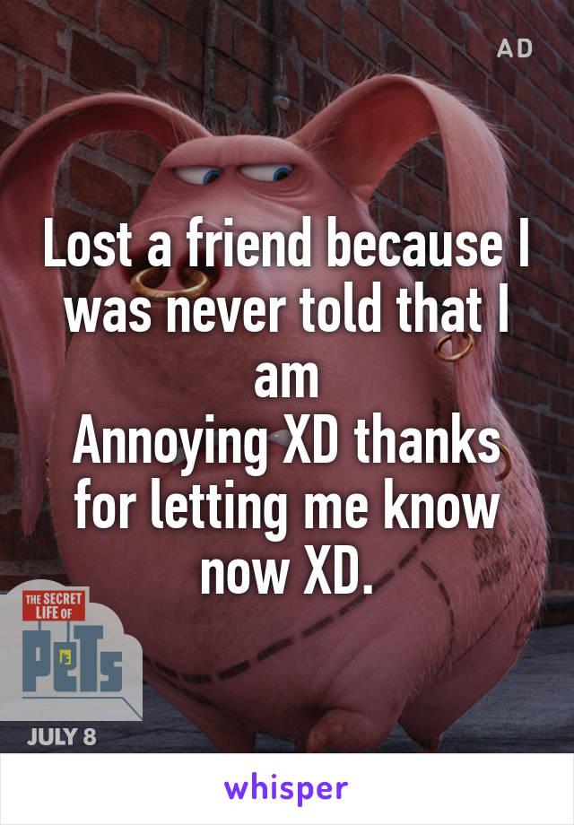 Lost a friend because I was never told that I am
Annoying XD thanks for letting me know now XD.