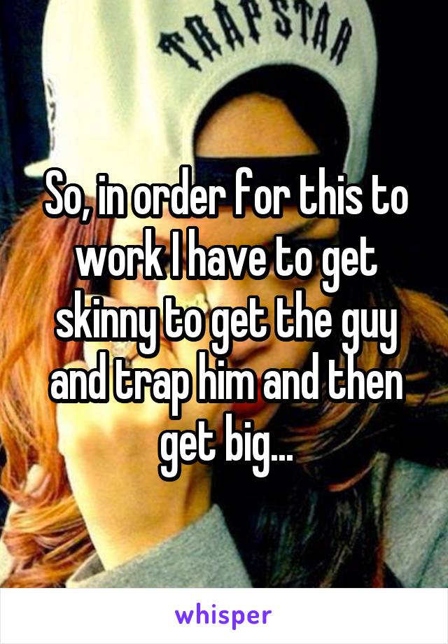 So, in order for this to work I have to get skinny to get the guy and trap him and then get big...