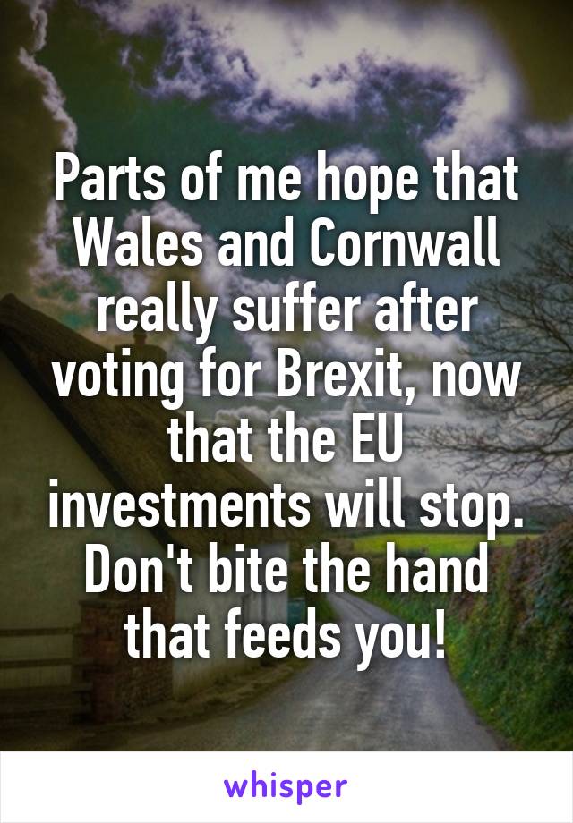 Parts of me hope that Wales and Cornwall really suffer after voting for Brexit, now that the EU investments will stop. Don't bite the hand that feeds you!