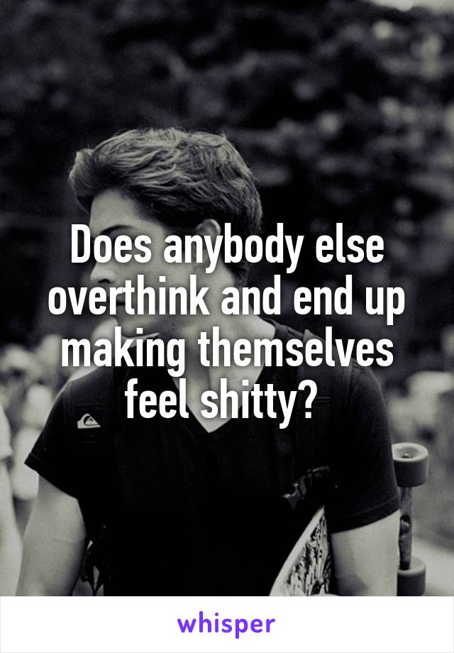 Does anybody else overthink and end up making themselves feel shitty? 