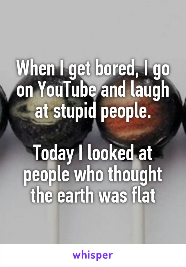 When I get bored, I go on YouTube and laugh at stupid people.

Today I looked at people who thought the earth was flat