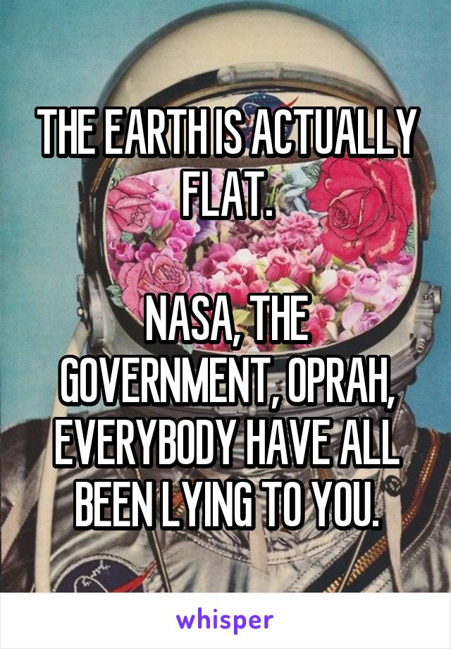 THE EARTH IS ACTUALLY FLAT.

NASA, THE GOVERNMENT, OPRAH, EVERYBODY HAVE ALL BEEN LYING TO YOU.