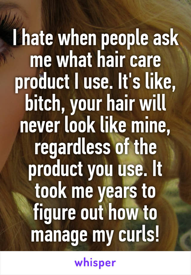 I hate when people ask me what hair care product I use. It's like, bitch, your hair will never look like mine, regardless of the product you use. It took me years to figure out how to manage my curls!