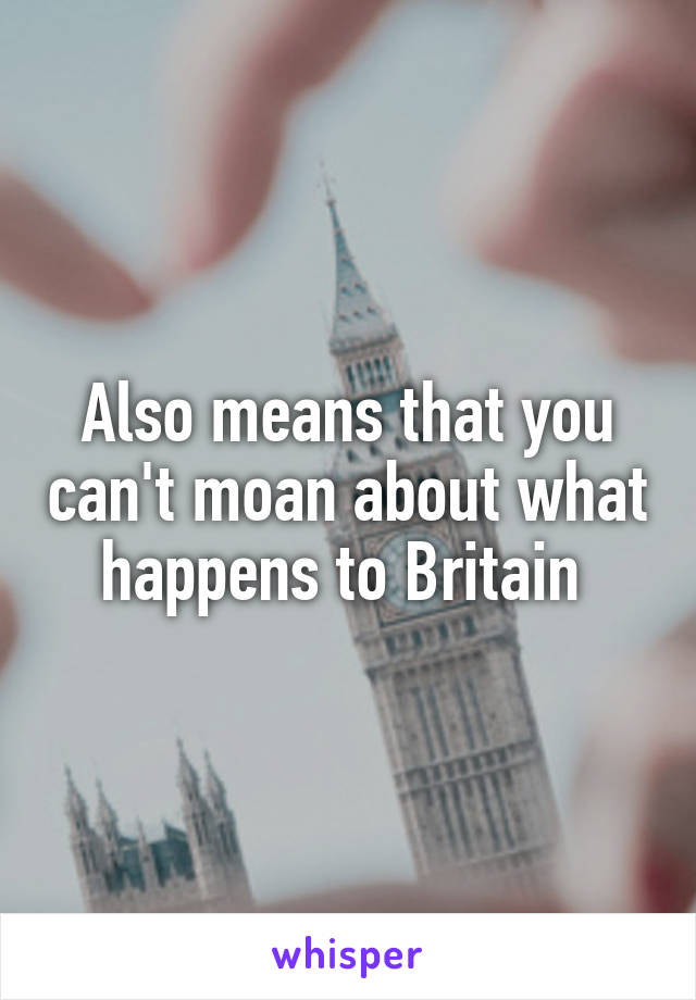 Also means that you can't moan about what happens to Britain 