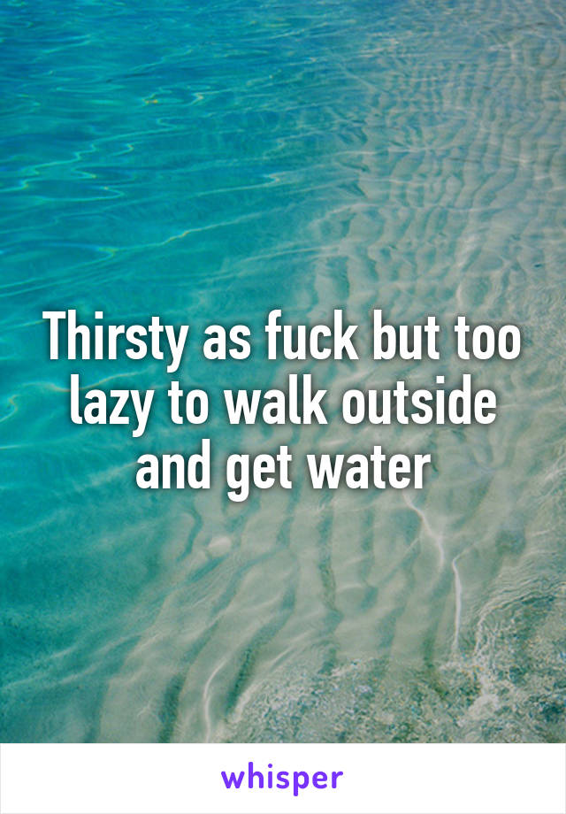 Thirsty as fuck but too lazy to walk outside and get water